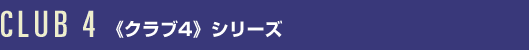 CLUB 4 <<クラブ4>>シリーズ