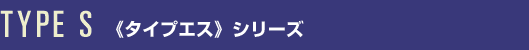 TYPE S <<タイプエス>>シリーズ